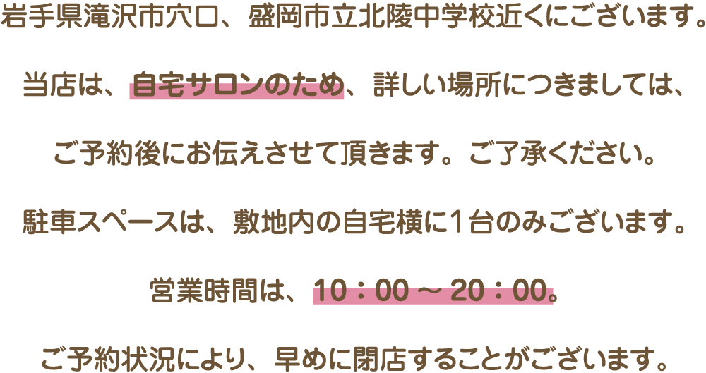 岩手県滝沢市穴口、盛岡市立北陵中学校近くにございます。当店は、自宅サロンのため、詳しい場所につきましては、ご予約後にお伝えさせて頂きます。ご了承ください。駐車スペースは、敷地内の自宅横に１台のみございます。営業時間は、10：00～20：00。ご予約状況により、早めに閉店することがございます。